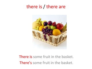 there is  /  there are There is  some fruit in the basket. There’s  some fruit in the basket. 