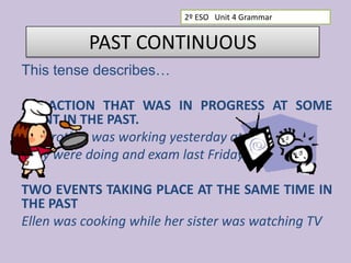 2º ESO Unit 4 Grammar

PAST CONTINUOUS
This tense describes…

AN ACTION THAT WAS IN PROGRESS AT SOME
POINT IN THE PAST.
My brother was working yesterday at 7
They were doing and exam last Friday at 2:30
TWO EVENTS TAKING PLACE AT THE SAME TIME IN
THE PAST
Ellen was cooking while her sister was watching TV

 
