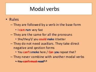Modal verbs
• Rules
– They are followed by a verb in the base form
• I can run very fast
– They are the same for all the pronouns
• She/they/I/ you could make it better

– They do not need auxiliars. They take direct
negative and qestion forms
• You can’t smoke here / Can you repeat that?

– They never combine with another modal verbs
• You can’t must read**

 
