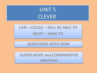 UNIT 5
CLEVER
QUESTIONS WITH HOW
CAN – COULD – WILL BE ABLE TO
MUST – HAVE TO
SUPERLATIVE and COMPARATIVE
adjectives
 