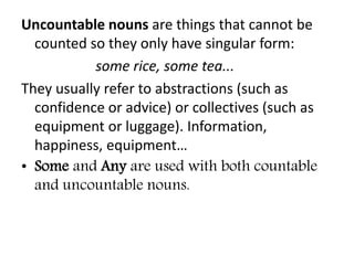 Uncountable nouns are things that cannot be
counted so they only have singular form:
some rice, some tea...
They usually refer to abstractions (such as
confidence or advice) or collectives (such as
equipment or luggage). Information,
happiness, equipment…
• Some and Any are used with both countable
and uncountable nouns.
 