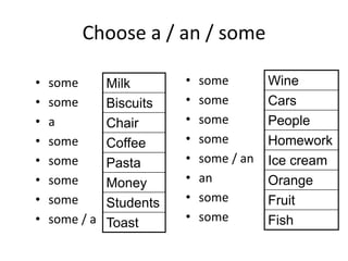 Choose a / an / some
• some
• some
• a
• some
• some
• some
• some
• some / a
• some
• some
• some
• some
• some / an
• an
• some
• some
Milk
Biscuits
Chair
Coffee
Pasta
Money
Students
Toast
Wine
Cars
People
Homework
Ice cream
Orange
Fruit
Fish
 