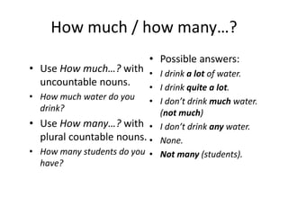 How much / how many…?
• Use How much…? with
uncountable nouns.
• How much water do you
drink?
• Use How many…? with
plural countable nouns.
• How many students do you
have?
• Possible answers:
• I drink a lot of water.
• I drink quite a lot.
• I don’t drink much water.
(not much)
• I don’t drink any water.
• None.
• Not many (students).
 