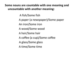 Some nouns are countable with one meaning and
uncountable with another meaning:
A fish/Some fish
A paper (a newspaper)/Some paper
An iron/Some iron
A wood/Some wood
A hair/Some hair
A coffee (a cup)/Some coffee
A glass/Some glass
A time/Some time
 