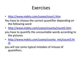 Exercises
• http://www.mdelu.com/useex/coun1.htm
You have to choose the correct quantifier depending on
the following word
• http://www.mdelu.com/useex/counta/count2.htm
you have to quantify the uncountable words according to
the pictures
• http://www.mdelu.com/useex/counta_mis/count3.ht
m
you will see some typical mistakes of misuse of
quantifiers.
 