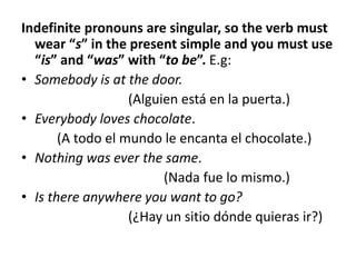 Indefinite pronouns are singular, so the verb must
wear “s” in the present simple and you must use
“is” and “was” with “to be”. E.g:
• Somebody is at the door.
(Alguien está en la puerta.)
• Everybody loves chocolate.
(A todo el mundo le encanta el chocolate.)
• Nothing was ever the same.
(Nada fue lo mismo.)
• Is there anywhere you want to go?
(¿Hay un sitio dónde quieras ir?)
 