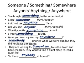 Someone / Something/ Somewhere
Anyone/ Anything / Anywhere
• She bought ____________ in the supermarket
• I saw _______________there.(people)
• I did not see _______________ there.
• Did you see _______________ there? (people)
• Would you like _______________ better?
• I want _______________to eat.
• Have you seen my car keys _______________?
• ________________ phoned while we were out, but they
did not leave a message.
• They are looking for ____________ to settle down and
have children. They want to find a quiet place to lead a
quiet life.
• "Is there ____________ at home?“
something
someone
anything
anyone
something
something
anywhere
Somebody
Somewhere
anybody
 