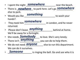 • I spent the night ______________________ near the beach.
• There is ____________ to park here. Let's go ____________
else to park.
• Would you like _______________________ to wash your
hands?.
• They took him ________________ in London, and he never
returned.
• Please don't leave __________________ behind at home.
We'll be away for a fortnight.
• She needs _______________ to love. She's very lonely.
• There isn't _______________ you can do to help them.
• We do not need _____________ else to run this department.
We can do it ourselves.
• __________________ is ringing the bell. Go and see who it is
somewhere
nowhere somewhere
something
somewhere
anything
Somebody
anything
anyone
Someone
 