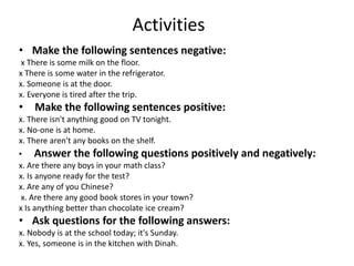 Activities
• Make the following sentences negative:
x There is some milk on the floor.
x There is some water in the refrigerator.
x. Someone is at the door.
x. Everyone is tired after the trip.
• Make the following sentences positive:
x. There isn't anything good on TV tonight.
x. No-one is at home.
x. There aren't any books on the shelf.
• Answer the following questions positively and negatively:
x. Are there any boys in your math class?
x. Is anyone ready for the test?
x. Are any of you Chinese?
x. Are there any good book stores in your town?
x Is anything better than chocolate ice cream?
• Ask questions for the following answers:
x. Nobody is at the school today; it's Sunday.
x. Yes, someone is in the kitchen with Dinah.
 