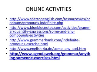 ONLINE ACTIVITIES
• http://www.shertonenglish.com/resources/es/pr
onouns/pronouns-indefinite.php
• http://www.blueblocnotes.com/activities/gramm
ar/quantity-expressions/some-and-any-
compounds-activities
• http://www.grammarbank.com/indefinite-
pronouns-exercise.html
• http://www.english-4u.de/some_any_ex4.htm
• http://www.agendaweb.org/grammar/anyth
ing-someone-exercises.html
 