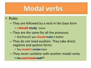 Modal verbs
• Rules
– They are followed by a verb in the base form
• I should study more
– They are the same for all the pronouns
• She/they/I/ you should make it better
– They do not need auxiliars. They take direct
negative and qestion forms
• You mustn’t smoke here
– They never combine with another modal verbs
• You can’t must read**
 