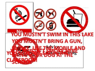 YOU MUSTN’T SMOKE HEREYOU MUSTN’T EAT IN THE
CLASSROOM
YOU MUSTN’T SWIM IN THIS LAKE
YOU MUSTN’T BRING A GUN,
SMOKE, USE THE MOBILE AND
BRING YOUR DOG AT THE
SCHOOL
 
