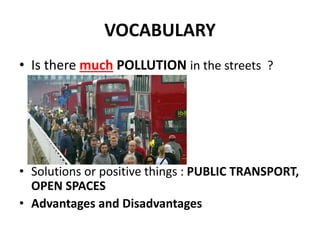 VOCABULARY
• Is there much POLLUTION in the streets ?
• Solutions or positive things : PUBLIC TRANSPORT,
OPEN SPACES
• Advantages and Disadvantages
 
