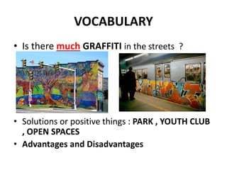 VOCABULARY
• Is there much GRAFFITI in the streets ?
• Solutions or positive things : PARK , YOUTH CLUB
, OPEN SPACES
• Advantages and Disadvantages
 