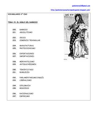 geohistoria23@gmail.com

                                    http://geohistoriaarquitectopedrogumiel.blogspot.com/

VOCABULARIO 2º ESO



TEMA 15. EL SIGLO DEL BARROCO



    220.   BARROCO
    221.   ABSOLUTISMO


    222.   CRISIS
    223.   COMERCIO TRIANGULAR


    224.   MANUFACTURAS
    225.   PROTECCIONISMO


    226.   EXPORTACIONES
    227.   IMPORTACIONES


    228.   MERCANTILISMO
    229.   ANTIGUO RÉGIMEN


    230.   TERCER ESTADO
    231.   BURGUESÍA


    232.   PARLAMENTARISMO INGLÉS
    233.   LIBERALISMO


    234.   DIPLOMACIA
    235.   REGICIDIO


    236.   RACIONALISMO
    237.   EMPIRISMO
 