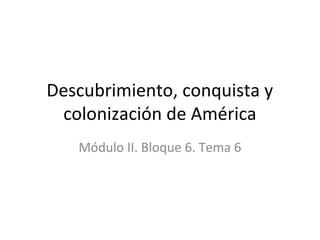 Descubrimiento, conquista y
colonización de América
Módulo II. Bloque 6. Tema 6
 