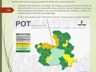  Existen tres zonas urbanas predominantes por concentración:
1. Corredor del Henares y la Sagra de Toledo (en general todo el norte de
esta provincia). Es una pequeña área urbana que se integra en el área
metropolitana de Madrid. Las comunicaciones son densas y existe una
implantación industrial considerable
El Plan de Ordenación Territorial la llama “corona de la región centro”
102
 