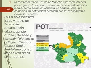 3. La zona oriental de Castilla-La Mancha está representada
por un grupo de ciudades, con un nivel de industrialización
medio, como ocurre en Almansa, La Roda o Hellín, que
combinan las actividades primarias con las secundarias e
incluso los servicios.
 El POT no especifica
tanto y habla de
“zonas de
acumulación
urbana donde
estaría esta zona y
también Talavera de
la Reina , Cuenca,
Ciudad Real y
Puertollano con sus
respectivas áreas
circundantes.
107
 
