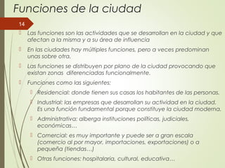 Funciones de la ciudad
 Las funciones son las actividades que se desarrollan en la ciudad y que
afectan a la misma y a su área de influencia
 En las ciudades hay múltiples funciones, pero a veces predominan
unas sobre otra.
 Las funciones se distribuyen por plano de la ciudad provocando que
existan zonas diferenciadas funcionalmente.
 Funciones como las siguientes:
 Residencial: donde tienen sus casas los habitantes de las personas.
 Industrial: las empresas que desarrollan su actividad en la ciudad.
Es una función fundamental porque constituye la ciudad moderna.
 Administrativa: alberga instituciones políticas, judiciales,
económicas…
 Comercial: es muy importante y puede ser a gran escala
(comercio al por mayor, importaciones, exportaciones) o a
pequeña (tiendas…)
 Otras funciones: hospitalaria, cultural, educativa…
14
 