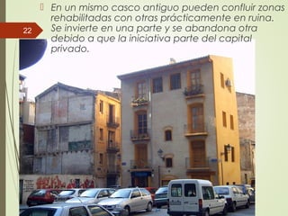  En un mismo casco antiguo pueden confluir zonas
rehabilitadas con otras prácticamente en ruina.
Se invierte en una parte y se abandona otra
debido a que la iniciativa parte del capital
privado.
22
 