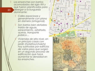  Los ensanches son barrios
acomodados del siglo XIX y
que fueron planificados para
albergar a la burguesía
dominante:
 Calles espaciosas y
generalmente con plano
en damero (ortogonal).
 Son barrios bien dotados:
traída de aguas,
saneamiento, asfaltado,
aceras, transporte
público…
 Viviendas de alto nivel, en
un principio casas con
jardín (hotelitos/chalets)
hoy sustituidas por edificios
de varios pisos que surgen
en un segundo proceso de
edificación que hace
aumentar la densidad en
los ensanches.
23
 