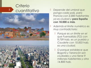 Criterio
cuantitativo  Depende del umbral que
ponga cada país, para
Francia con 2.000 habitantes
ya es ciudad y para España
con 10.000 o más.
 Además el límite numérico es
muy contradictorio:
 Porque es un límite en el
que Fuensalida (TO) con
9.759 hab. es un pueblo y
Caudete con 10.003 hab.
es una ciudad.
 O porque establece que
Bogotá y Tarancón son
ciudades y una tiene 9
millones habitentes y otra
14.800 hab.
3
 