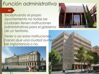 Función administrativa
 Exceptuando el propio
ayuntamiento no todas las
ciudades tienen instituciones
administrativas para el gobierno
de un territorio.
 Tener o no estas instituciones
hacen que una ciudad aumente
de importancia o no.
46
 