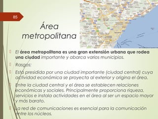 Área
metropolitana
 El área metropolitana es una gran extensión urbana que rodea
una ciudad importante y abarca varios municipios.
 Rasgos:
 Está presidida por una ciudad importante (ciudad central) cuya
actividad económica se proyecta al exterior y origina el área.
 Entre la ciudad central y el área se establecen relaciones
económicas y sociales. Principalmente proporciona riqueza,
servicios e instala actividades en el área al ser un espacio mayor
y más barato.
 La red de comunicaciones es esencial para la comunicación
entre los núcleos.
85
 