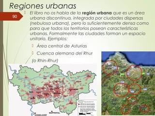 Regiones urbanas
 El libro no os habla de la región urbana que es un área
urbana discontinua, integrada por ciudades dispersas
(nebulosa urbana), pero lo suficientemente densa como
para que todos los territorios posean características
urbanas. Formalmente las ciudades forman un espacio
unitario. Ejemplos:
 Área central de Asturias
 Cuenca alemana del Rhur
(o Rhin-Rhur)
90
 