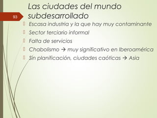 Las ciudades del mundo
subdesarrollado
 Escasa industria y la que hay muy contaminante
 Sector terciario informal
 Falta de servicios
 Chabolismo  muy significativo en Iberoamérica
 Sin planificación, ciudades caóticas  Asia
93
 