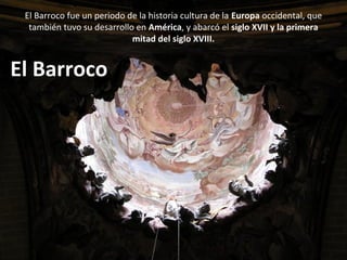 El Barroco fue un periodo de la historia cultura de la Europa occidental, que
también tuvo su desarrollo en América, y abarcó el siglo XVII y la primera
mitad del siglo XVIII.
El Barroco
 