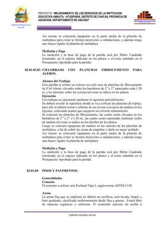 PROYECTO: “MEJORAMIENTO DE LOS SERVICIOS DE LA INSTITUCION
EDUCATIVA AMAUTA - ATUSPARIA, DISTRITO DE CHACAS, PROVINCIA DE
ASUNCION, DEPARTAMENTO DE ANCASH”
GOBIERNO REGIONAL ANCASH
Gobierno Regional de
Ancash
Así mismo se colocarán tapajuntas en la parte media de la plancha de
multiplaca para evitar se formen desniveles u ondulaciones, y además tenga
una mayor rigidez la plancha de multiplaca
Medición y Pago
La medición y la base de pago de la partida será por Metro Cuadrado
terminado, en el espesor indicado en los planos y al costo señalado en el
Presupuesto Aprobado para la partida.
02.01.03.03 CIELORRASO CON PLANCHAS FIBROCEMENTO PARA
ALEROS.
Alcance del Trabajo
Esta partida se refiere en colocar un cielo raso de planchas de fibrocemento
de 4’x8’x6mm. clavados sobre los bastidores de 2” x 2” espaciadas cada 1.20
m. y los laterales sobre las correas tal como se indica en los planos.
Ejecución
Los trabajos se ejecutarán mediante el siguiente procedimiento:
Se deberá nivelar la superficie donde se va a colocar las planchas de triplay,
para ello se deberá cortar o rellenar de ser el caso con tacos de madera en los
tijerales, colocando puntos que aseguren un correcto alineamiento.
Se colocará las planchas de fibrocemento, las cuales serán clavadas en los
bastidores de 2” x 2” c/1.20 m., las cuales serán soportadas mediante rodón
de madera tal como se indica en los detalles de los planos.
Luego se colocará tapajuntas de madera en las uniones de las planchas de
multiplaca, a fin de cubrir las zonas de empalme y darle un mejor acabado.
Así mismo se colocarán tapajuntas en la parte media de la plancha de
multiplaca para evitar se formen desniveles u ondulaciones, y además tenga
una mayor rigidez la plancha de multiplaca
Medición y Pago
La medición y la base de pago de la partida será por Metro Cuadrado
terminado, en el espesor indicado en los planos y al costo señalado en el
Presupuesto Aprobado para la partida.
02.01.04 PISOS Y PAVIMENTOS
Generalidades
Cemento
El cemento a utilizar será Portland Tipo I, según norma ASTM C150.
Arena
La arena fina que se empleará no deberá ser arcillosa, será lavada, limpia y
bien graduada, clasificada uniformemente desde fina a gruesa. Estará libre
de materias orgánicas y salitrosas. El contenido máximo de arcilla ó
 