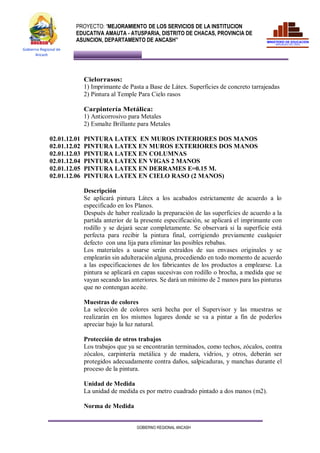 PROYECTO: “MEJORAMIENTO DE LOS SERVICIOS DE LA INSTITUCION
EDUCATIVA AMAUTA - ATUSPARIA, DISTRITO DE CHACAS, PROVINCIA DE
ASUNCION, DEPARTAMENTO DE ANCASH”
GOBIERNO REGIONAL ANCASH
Gobierno Regional de
Ancash
Cielorrasos:
1) Imprimante de Pasta a Base de Látex. Superficies de concreto tarrajeadas
2) Pintura al Temple Para Cielo rasos
Carpintería Metálica:
1) Anticorrosivo para Metales
2) Esmalte Brillante para Metales
02.01.12.01 PINTURA LATEX EN MUROS INTERIORES DOS MANOS
02.01.12.02 PINTURA LATEX EN MUROS EXTERIORES DOS MANOS
02.01.12.03 PINTURA LATEX EN COLUMNAS
02.01.12.04 PINTURA LATEX EN VIGAS 2 MANOS
02.01.12.05 PINTURA LATEX EN DERRAMES E=0.15 M.
02.01.12.06 PINTURA LATEX EN CIELO RASO (2 MANOS)
Descripción
Se aplicará pintura Látex a los acabados estrictamente de acuerdo a lo
especificado en los Planos.
Después de haber realizado la preparación de las superficies de acuerdo a la
partida anterior de la presente especificación, se aplicará el imprimante con
rodillo y se dejará secar completamente. Se observará si la superficie está
perfecta para recibir la pintura final, corrigiendo previamente cualquier
defecto con una lija para eliminar las posibles rebabas.
Los materiales a usarse serán extraídos de sus envases originales y se
emplearán sin adulteración alguna, procediendo en todo momento de acuerdo
a las especificaciones de los fabricantes de los productos a emplearse. La
pintura se aplicará en capas sucesivas con rodillo o brocha, a medida que se
vayan secando las anteriores. Se dará un mínimo de 2 manos para las pinturas
que no contengan aceite.
Muestras de colores
La selección de colores será hecha por el Supervisor y las muestras se
realizarán en los mismos lugares donde se va a pintar a fin de poderlos
apreciar bajo la luz natural.
Protección de otros trabajos
Los trabajos que ya se encontrarán terminados, como techos, zócalos, contra
zócalos, carpintería metálica y de madera, vidrios, y otros, deberán ser
protegidos adecuadamente contra daños, salpicaduras, y manchas durante el
proceso de la pintura.
Unidad de Medida
La unidad de medida es por metro cuadrado pintado a dos manos (m2).
Norma de Medida
 