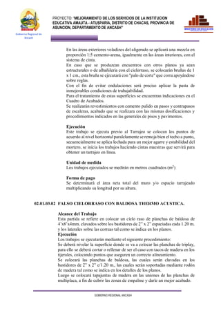 PROYECTO: “MEJORAMIENTO DE LOS SERVICIOS DE LA INSTITUCION
EDUCATIVA AMAUTA - ATUSPARIA, DISTRITO DE CHACAS, PROVINCIA DE
ASUNCION, DEPARTAMENTO DE ANCASH”
GOBIERNO REGIONAL ANCASH
Gobierno Regional de
Ancash
En las áreas exteriores voladizos del aligerado se aplicará una mezcla en
proporción 1:5 cemento-arena, igualmente en las áreas interiores, con el
sistema de cinta.
En caso que se produzcan encuentros con otros planos ya sean
estructurales o de albañilería con el cielorraso, se colocarán bruñas de 1
x 1 cm., esta bruña se ejecutará con "palo de corte" que corra apoyándose
sobre reglas.
Con el fin de evitar ondulaciones será preciso aplicar la pasta de
inmejorables condiciones de trabajabilidad.
Para el tratamiento de estas superficies se encuentran indicaciones en el
Cuadro de Acabados.
Se realizarán revestimientos con cemento pulido en pasos y contrapasos
de escaleras, acabado que se realizara con las mismas dosificaciones y
procedimientos indicados en las generales de pisos y pavimentos.
Ejecución
Este trabajo se ejecuta previo al Tarrajeo se colocan los puntos de
acuerdo al nivel horizontal paralelamente se remoja bien el techo a punto,
secuencialmente se aplica lechada para un mejor agarre y estabilidad del
mortero, se inicia los trabajos haciendo cintas maestras que servirá para
obtener un tarrajeo en línea.
Unidad de medida
Los trabajos ejecutados se medirán en metros cuadrados (m2
)
Forma de pago
Se determinará el área neta total del muro y/o espacio tarrajeado
multiplicando su longitud por su altura.
02.01.03.02 FALSO CIELORRASO CON BALDOSA THERMO ACUSTICA.
Alcance del Trabajo
Esta partida se refiere en colocar un cielo raso de planchas de baldosa de
4’x8’x4mm. clavados sobre los bastidores de 2” x 2” espaciadas cada 1.20 m.
y los laterales sobre las correas tal como se indica en los planos.
Ejecución
Los trabajos se ejecutarán mediante el siguiente procedimiento:
Se deberá nivelar la superficie donde se va a colocar las planchas de triplay,
para ello se deberá cortar o rellenar de ser el caso con tacos de madera en los
tijerales, colocando puntos que aseguren un correcto alineamiento.
Se colocará las planchas de baldosa, las cuales serán clavadas en los
bastidores de 2” x 2” c/1.20 m., las cuales serán soportadas mediante rodón
de madera tal como se indica en los detalles de los planos.
Luego se colocará tapajuntas de madera en las uniones de las planchas de
multiplaca, a fin de cubrir las zonas de empalme y darle un mejor acabado.
 
