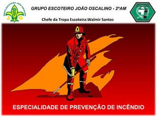 GRUPO ESCOTEIRO JOÃO OSCALINO - 2ºAM
Chefe da Tropa Escoteira:Walmir Santos
ESPECIALIDADE DE PREVENÇÃO DE INCÊNDIO
 