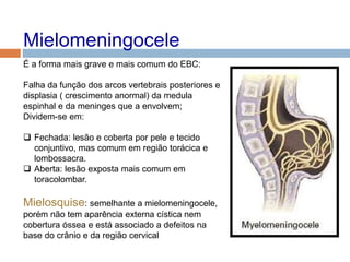 Mielomeningocele
É a forma mais grave e mais comum do EBC:
Falha da função dos arcos vertebrais posteriores e
displasia ( crescimento anormal) da medula
espinhal e da meninges que a envolvem;
Dividem-se em:
 Fechada: lesão e coberta por pele e tecido
conjuntivo, mas comum em região torácica e
lombossacra.
 Aberta: lesão exposta mais comum em
toracolombar.
Mielosquise: semelhante a mielomeningocele,
porém não tem aparência externa cística nem
cobertura óssea e está associado a defeitos na
base do crânio e da região cervical
 