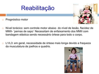 Reabilitação
 Prognóstico motor
 Nível torácico: sem controle motor abaixo do nível de lesão, flacidez de
MMII- ¨pernas de sapo¨ Necessitam de enfaixamento dos MMII com
bandagem elástica sendo necessário órtese para todo o corpo.
 L1/L3: em geral, necessidade de órtese mais longa devido a fraqueza
da musculatura de joelhos e quadris.
 