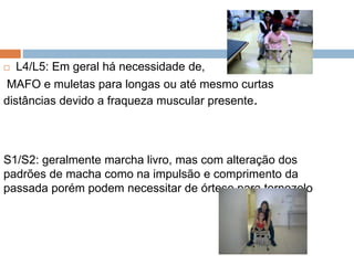  L4/L5: Em geral há necessidade de,
MAFO e muletas para longas ou até mesmo curtas
distâncias devido a fraqueza muscular presente.
S1/S2: geralmente marcha livro, mas com alteração dos
padrões de macha como na impulsão e comprimento da
passada porém podem necessitar de órtese para tornozelo
 