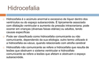 Hidrocefalia
 Hidrocefalia é o acúmulo anormal e excessivo de líquor dentro dos
ventrículos ou do espaço subaracnóide. É tipicamente associado
com dilatação ventricular e aumento da pressão intracraniana; pode
ocorrer em crianças (diversas faixas etárias) ou adultos, tendo
causas específicas
 Pode ser classificado como hidrocefalia comunicante ou não
comunicante, dependendo da sua etiologia; outro termo utilizado é
a hidrocefalia ex-vácuo, quando relacionado com atrofia cerebral
 Hidrocéfalo não comunicante se refere a hidrocefalia que resulta de
lesões que obstruem o sistema ventricular e hidrocéfalo
comunicante se refere a lesões que afetam e obstruem o espaço
subaracnóide.
 