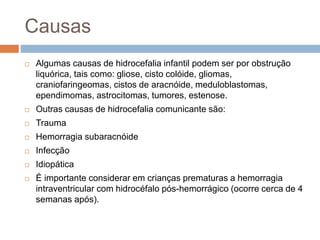 Causas
 Algumas causas de hidrocefalia infantil podem ser por obstrução
liquórica, tais como: gliose, cisto colóide, gliomas,
craniofaringeomas, cistos de aracnóide, meduloblastomas,
ependimomas, astrocitomas, tumores, estenose.
 Outras causas de hidrocefalia comunicante são:
 Trauma
 Hemorragia subaracnóide
 Infecção
 Idiopática
 É importante considerar em crianças prematuras a hemorragia
intraventricular com hidrocéfalo pós-hemorrágico (ocorre cerca de 4
semanas após).
 
