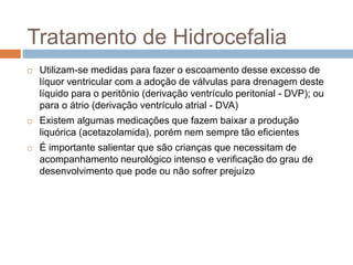 Tratamento de Hidrocefalia
 Utilizam-se medidas para fazer o escoamento desse excesso de
líquor ventricular com a adoção de válvulas para drenagem deste
líquido para o peritônio (derivação ventrículo peritonial - DVP); ou
para o átrio (derivação ventrículo atrial - DVA)
 Existem algumas medicações que fazem baixar a produção
liquórica (acetazolamida), porém nem sempre tão eficientes
 É importante salientar que são crianças que necessitam de
acompanhamento neurológico intenso e verificação do grau de
desenvolvimento que pode ou não sofrer prejuízo
 