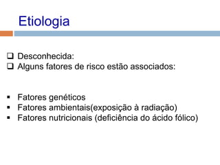 Etiologia
 Desconhecida:
 Alguns fatores de risco estão associados:
 Fatores genéticos
 Fatores ambientais(exposição à radiação)
 Fatores nutricionais (deficiência do ácido fólico)
 