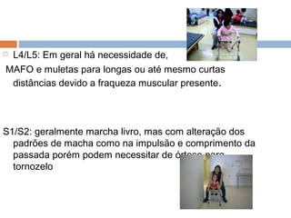  L4/L5: Em geral há necessidade de,
MAFO e muletas para longas ou até mesmo curtas
distâncias devido a fraqueza muscular presente.
S1/S2: geralmente marcha livro, mas com alteração dos
padrões de macha como na impulsão e comprimento da
passada porém podem necessitar de órtese para
tornozelo
 