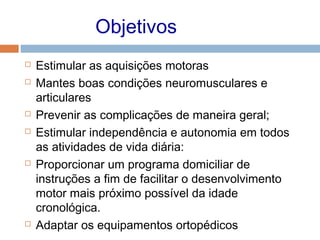 Objetivos
 Estimular as aquisições motoras
 Mantes boas condições neuromusculares e
articulares
 Prevenir as complicações de maneira geral;
 Estimular independência e autonomia em todos
as atividades de vida diária:
 Proporcionar um programa domiciliar de
instruções a fim de facilitar o desenvolvimento
motor mais próximo possível da idade
cronológica.
 Adaptar os equipamentos ortopédicos
 