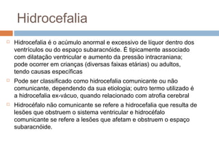 Hidrocefalia
 Hidrocefalia é o acúmulo anormal e excessivo de líquor dentro dos
ventrículos ou do espaço subaracnóide. É tipicamente associado
com dilatação ventricular e aumento da pressão intracraniana;
pode ocorrer em crianças (diversas faixas etárias) ou adultos,
tendo causas específicas
 Pode ser classificado como hidrocefalia comunicante ou não
comunicante, dependendo da sua etiologia; outro termo utilizado é
a hidrocefalia ex-vácuo, quando relacionado com atrofia cerebral
 Hidrocéfalo não comunicante se refere a hidrocefalia que resulta de
lesões que obstruem o sistema ventricular e hidrocéfalo
comunicante se refere a lesões que afetam e obstruem o espaço
subaracnóide.
 