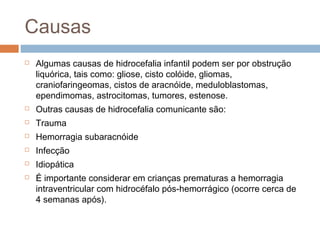 Causas
 Algumas causas de hidrocefalia infantil podem ser por obstrução
liquórica, tais como: gliose, cisto colóide, gliomas,
craniofaringeomas, cistos de aracnóide, meduloblastomas,
ependimomas, astrocitomas, tumores, estenose.
 Outras causas de hidrocefalia comunicante são:
 Trauma
 Hemorragia subaracnóide
 Infecção
 Idiopática
 É importante considerar em crianças prematuras a hemorragia
intraventricular com hidrocéfalo pós-hemorrágico (ocorre cerca de
4 semanas após).
 