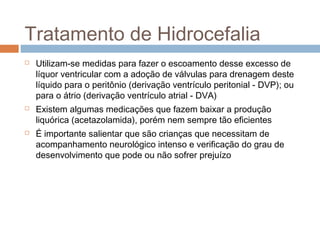 Tratamento de Hidrocefalia
 Utilizam-se medidas para fazer o escoamento desse excesso de
líquor ventricular com a adoção de válvulas para drenagem deste
líquido para o peritônio (derivação ventrículo peritonial - DVP); ou
para o átrio (derivação ventrículo atrial - DVA)
 Existem algumas medicações que fazem baixar a produção
liquórica (acetazolamida), porém nem sempre tão eficientes
 É importante salientar que são crianças que necessitam de
acompanhamento neurológico intenso e verificação do grau de
desenvolvimento que pode ou não sofrer prejuízo
 