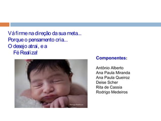 Componentes:
Antônio Alberto
Ana Paula Miranda
Ana Paula Queiroz
Deise Scher
Rita de Cassia
Rodrigo Medeiros
Váfirmenadireção dasuameta...
Porqueo pensamento cria...
O desejo atrai, ea
FéRealiza!
 