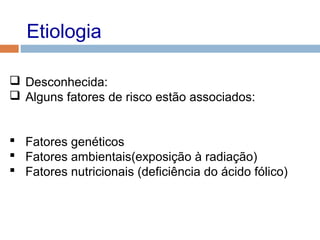 Etiologia
 Desconhecida:
 Alguns fatores de risco estão associados:
 Fatores genéticos
 Fatores ambientais(exposição à radiação)
 Fatores nutricionais (deficiência do ácido fólico)
 