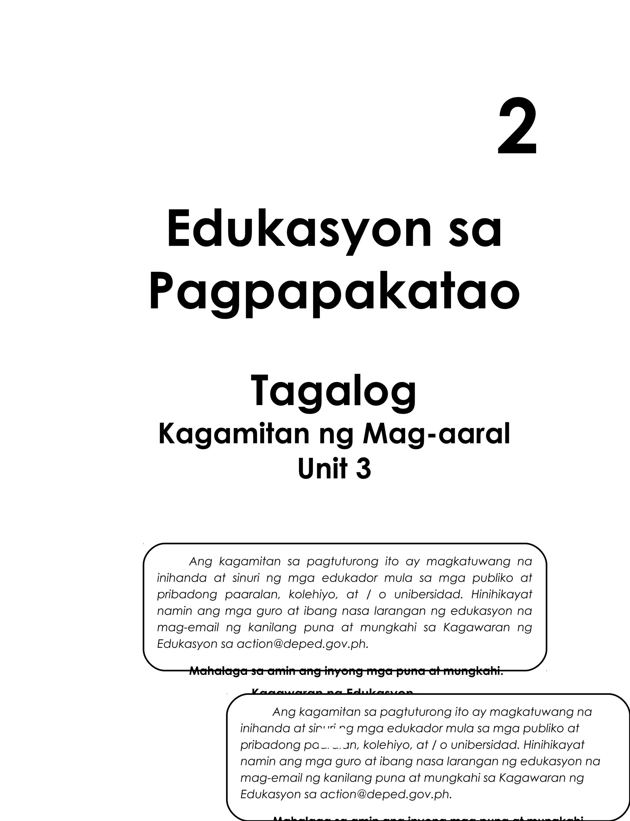 2
Edukasyon sa
Pagpapakatao
Tagalog
Kagamitan ng Mag-aaral
Unit 3
Ang kagamitan sa pagtuturong ito ay magkatuwang na
inihanda at sinuri ng mga edukador mula sa mga publiko at
pribadong paaralan, kolehiyo, at / o unibersidad. Hinihikayat
namin ang mga guro at ibang nasa larangan ng edukasyon na
mag-email ng kanilang puna at mungkahi sa Kagawaran ng
Edukasyon sa action@deped.gov.ph.
Mahalaga sa amin ang inyong mga puna at mungkahi.

Kagawaran ng Edukasyon
Republika ng Pilipinas
Ang kagamitan sa pagtuturong ito ay magkatuwang na
inihanda at sinuri ng mga edukador mula sa mga publiko at
pribadong paaralan, kolehiyo, at / o unibersidad. Hinihikayat
namin ang mgaiguro at ibang nasa larangan ng edukasyon na
mag-email ng kanilang puna at mungkahi sa Kagawaran ng
Edukasyon sa action@deped.gov.ph.

 
